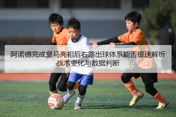阿诺德完成皇马亮相后右路出球体系能否提速解析战术变化与数据判断