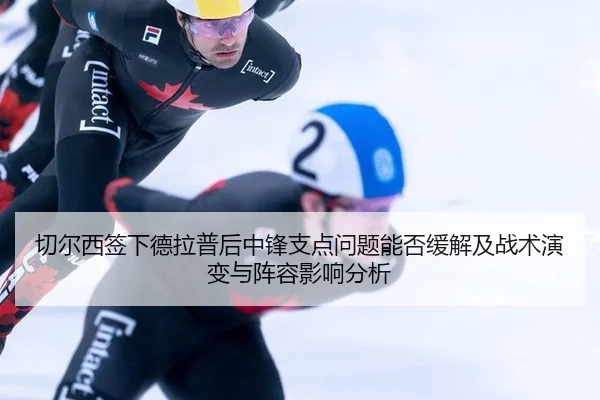 切尔西签下德拉普后中锋支点问题能否缓解及战术演变与阵容影响分析