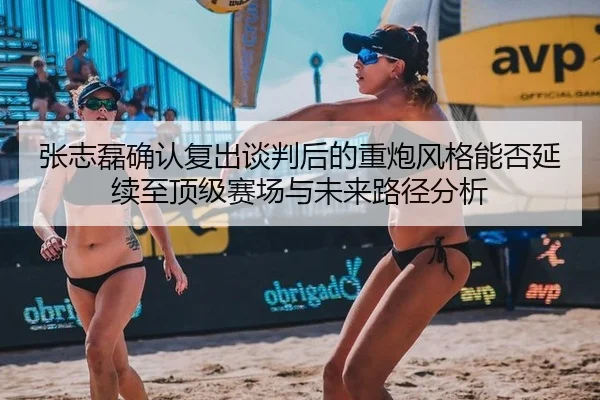 张志磊确认复出谈判后的重炮风格能否延续至顶级赛场与未来路径分析