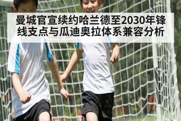 曼城官宣续约哈兰德至2030年锋线支点与瓜迪奥拉体系兼容分析
